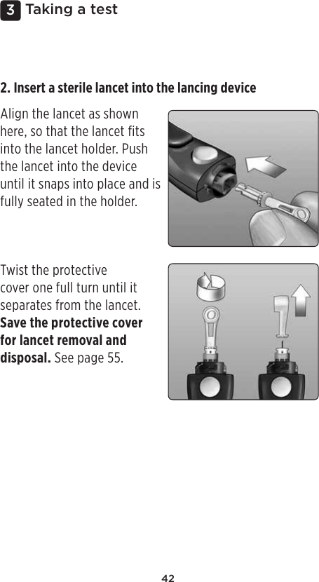 423 Taking a test2. Insert a sterile lancet into the lancing device Align the lancet as shown here, so that the lancet fits into the lancet holder. Push the lancet into the device until it snaps into place and is fully seated in the holder. Twist the protective cover one full turn until it separates from the lancet. Save the protective cover for lancet removal and disposal. See page55. 