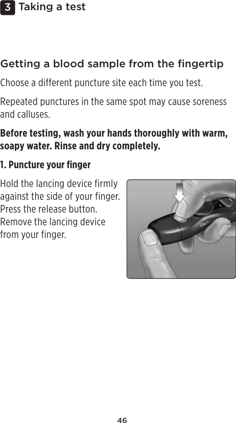 463 Taking a testGetting a blood sample from the ﬁngertipChoose a different puncture site each time you test.Repeated punctures in the same spot may cause soreness and calluses.Before testing, wash your hands thoroughly with warm, soapy water. Rinse and dry completely.1. Puncture your ﬁngerHold the lancing device firmly against the side of your finger. Press the release button. Remove the lancing device from your finger. 