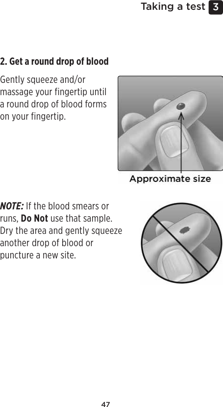 473 Taking a testGetting a blood sample from the ﬁngertipChoose a different puncture site each time you test.Repeated punctures in the same spot may cause soreness and calluses.Before testing, wash your hands thoroughly with warm, soapy water. Rinse and dry completely.1. Puncture your ﬁngerHold the lancing device firmly against the side of your finger. Press the release button. Remove the lancing device from your finger. 2. Get a round drop of blood Gently squeeze and/or massage your fingertip until a round drop of blood forms on your fingertip.NOTE: If the blood smears or runs, Do Not use that sample. Dry the area and gently squeeze another drop of blood or puncture a new site.