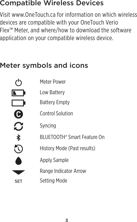 3Meter symbols and iconsMeter PowerLow BatteryBattery EmptyControl SolutionSyncingBLUETOOTH® Smart Feature OnHistory Mode (Past results)Apply SampleRange Indicator ArrowSetting ModeCompatible Wireless DevicesVisit www.OneTouch.ca for information on which wireless devices are compatible with your OneTouch Verio Flex™ Meter, and where/how to download the software application on your compatible wireless device.