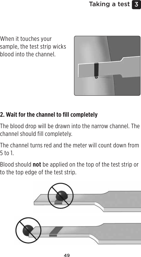 493 Taking a testApplying blood and reading resultsApplying the sample1. Apply the sample to the test stripYou can apply blood to either side of the test strip.Apply your sample to the opening of the channel.Be sure to apply your sample immediately after you get a drop of blood.When it touches your sample, the test strip wicks blood into the channel.2. Wait for the channel to ﬁll completelyThe blood drop will be drawn into the narrow channel. The channel should fill completely.The channel turns red and the meter will count down from 5 to 1.Blood should not be applied on the top of the test strip or to the top edge of the test strip.