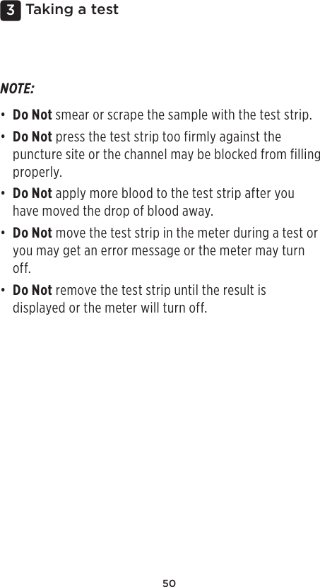 503 Taking a testNOTE: • Do Not smear or scrape the sample with the test strip. • Do Not press the test strip too firmly against the puncture site or the channel may be blocked from filling properly. • Do Not apply more blood to the test strip after you have moved the drop of blood away. • Do Not move the test strip in the meter during a test or you may get an error message or the meter may turn off. • Do Not remove the test strip until the result is displayed or the meter will turn off. 