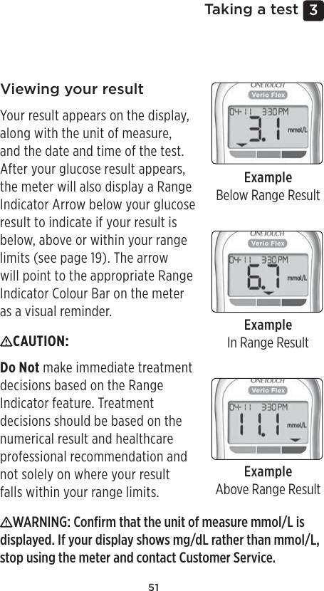 513 Taking a testViewing your resultYour result appears on the display, along with the unit of measure, and the date and time of the test. After your glucose result appears, the meter will also display a Range Indicator Arrow below your glucose result to indicate if your result is below, above or within your range limits (see page19). The arrow will point to the appropriate Range Indicator Colour Bar on the meter as a visual reminder.ExampleBelow Range ResultExampleIn Range ResultExampleAbove Range ResultCAUTION: Do Not make immediate treatment decisions based on the Range Indicator feature. Treatment decisions should be based on the numerical result and healthcare professional recommendation and not solely on where your result falls within your range limits. WARNING: Conﬁrm that the unit of measure mmol/L is displayed. If your display shows mg/dL rather than mmol/L, stop using the meter and contact Customer Service.