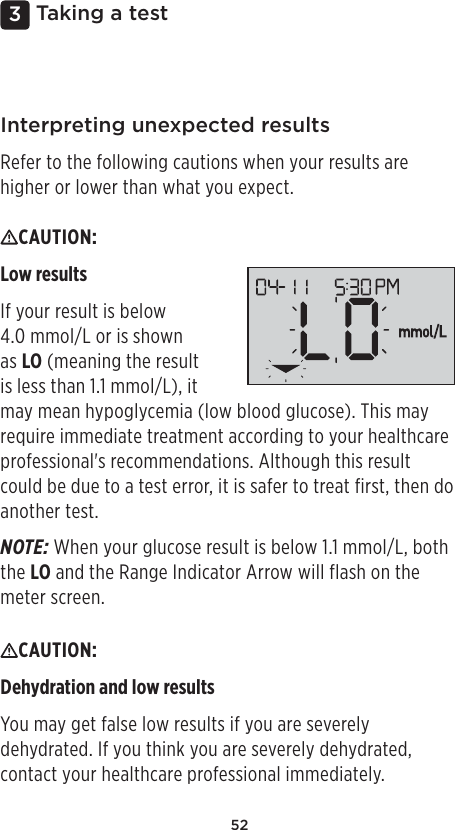 523 Taking a testInterpreting unexpected resultsRefer to the following cautions when your results are higher or lower than what you expect.CAUTION: Low resultsIf your result is below 4.0mmol/L or is shown as LO (meaning the result is less than 1.1mmol/L), it may mean hypoglycemia (low blood glucose). This may require immediate treatment according to your healthcare professional&apos;s recommendations. Although this result could be due to a test error, it is safer to treat first, then do another test.NOTE: When your glucose result is below 1.1mmol/L, both the LO and the Range Indicator Arrow will flash on the meter screen.CAUTION: Dehydration and low results You may get false low results if you are severely dehydrated. If you think you are severely dehydrated, contact your healthcare professional immediately. 