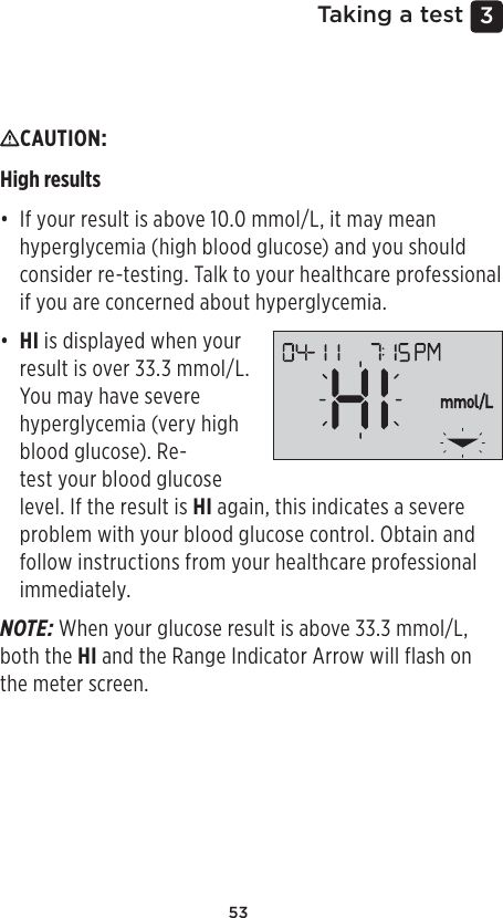 533 Taking a testInterpreting unexpected resultsRefer to the following cautions when your results are higher or lower than what you expect.CAUTION: High results • If your result is above 10.0mmol/L, it may mean hyperglycemia (high blood glucose) and you should consider re-testing. Talk to your healthcare professional if you are concerned about hyperglycemia.• HI is displayed when your result is over 33.3mmol/L. You may have severe hyperglycemia (very high blood glucose). Re-test your blood glucose level. If the result is HI again, this indicates a severe problem with your blood glucose control. Obtain and follow instructions from your healthcare professional immediately.NOTE: When your glucose result is above 33.3mmol/L, both the HI and the Range Indicator Arrow will flash on the meter screen.