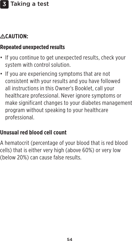 543 Taking a testCAUTION: Repeated unexpected results• If you continue to get unexpected results, check your system with control solution.• If you are experiencing symptoms that are not consistent with your results and you have followed all instructions in this Owner&apos;s Booklet, call your healthcare professional. Never ignore symptoms or make significant changes to your diabetes management program without speaking to your healthcare professional.Unusual red blood cell countA hematocrit (percentage of your blood that is red blood cells) that is either very high (above 60%) or very low (below 20%) can cause false results.