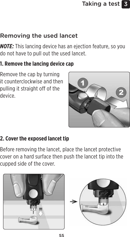 553 Taking a testRemoving the used lancetNOTE: This lancing device has an ejection feature, so you do not have to pull out the used lancet.1. Remove the lancing device cap Remove the cap by turning it counterclockwise and then pulling it straight off of the device. 2. Cover the exposed lancet tip Before removing the lancet, place the lancet protective cover on a hard surface then push the lancet tip into the cupped side of the cover. 