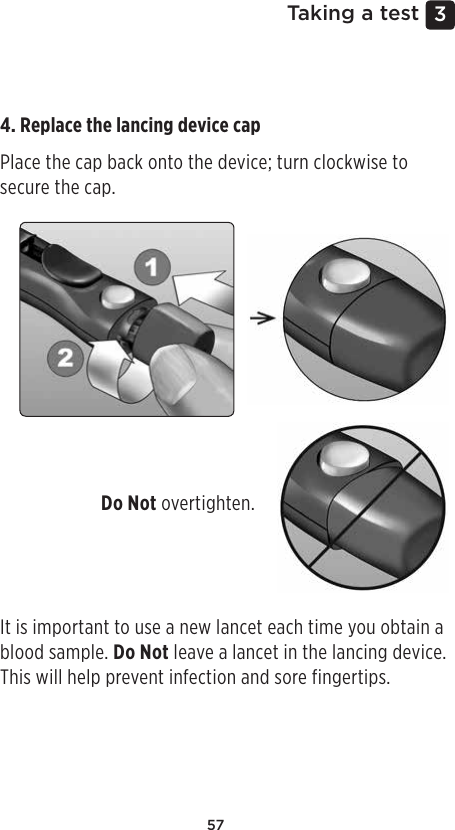 573 Taking a test4. Replace the lancing device cap Place the cap back onto the device; turn clockwise to secure the cap. Do Not overtighten. It is important to use a new lancet each time you obtain a blood sample. Do Not leave a lancet in the lancing device. This will help prevent infection and sore fingertips. 