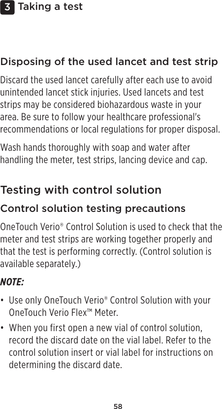 583 Taking a testDisposing of the used lancet and test stripDiscard the used lancet carefully after each use to avoid unintended lancet stick injuries. Used lancets and test strips may be considered biohazardous waste in your area. Be sure to follow your healthcare professional&apos;s recommendations or local regulations for proper disposal. Wash hands thoroughly with soap and water after handling the meter, test strips, lancing device and cap. Testing with control solutionControl solution testing precautionsOneTouchVerio® Control Solution is used to check that the meter and test strips are working together properly and that the test is performing correctly. (Control solution is available separately.)NOTE: • Use only OneTouchVerio® Control Solution with your OneTouch Verio Flex™ Meter. • When you first open a new vial of control solution, record the discard date on the vial label. Refer to the control solution insert or vial label for instructions on determining the discard date. 