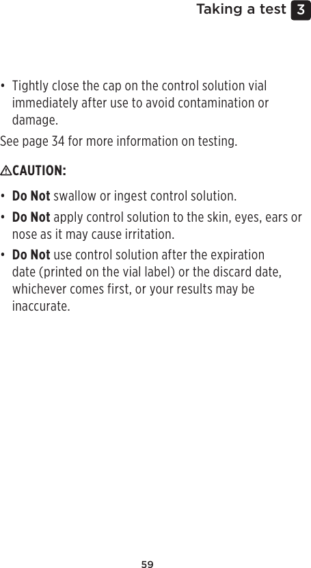 593 Taking a test• Tightly close the cap on the control solution vial immediately after use to avoid contamination or damage.See page34 for more information on testing.CAUTION: • Do Not swallow or ingest control solution.• Do Not apply control solution to the skin, eyes, ears or nose as it may cause irritation.• Do Not use control solution after the expiration date (printed on the vial label) or the discard date, whichever comes first, or your results may be inaccurate. 