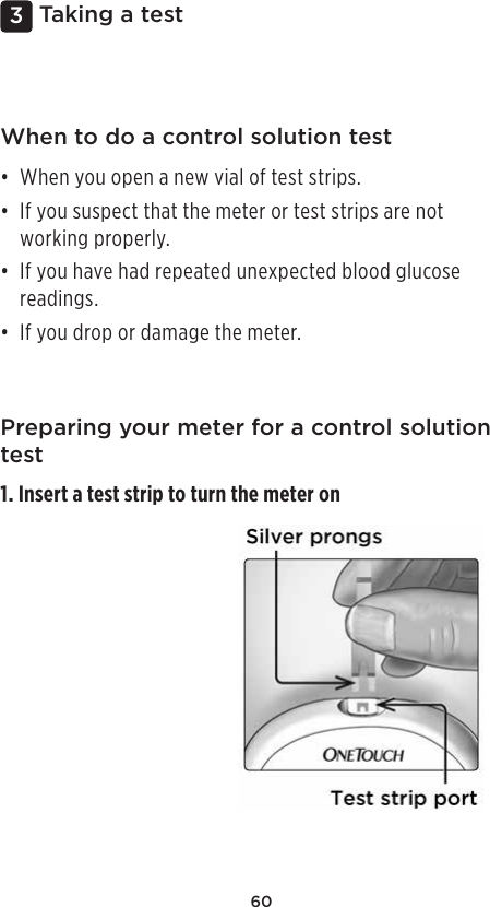 603 Taking a testWhen to do a control solution test• When you open a new vial of test strips. • If you suspect that the meter or test strips are not working properly. • If you have had repeated unexpected blood glucose readings.• If you drop or damage the meter. Preparing your meter for a control solution test1. Insert a test strip to turn the meter on