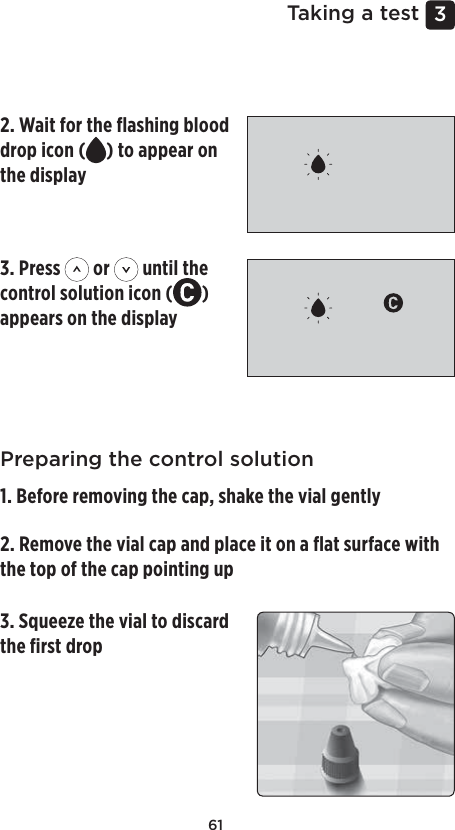 613 Taking a testPreparing your meter for a control solution test1. Insert a test strip to turn the meter on Preparing the control solution1. Before removing the cap, shake the vial gently2. Remove the vial cap and place it on a ﬂat surface with the top of the cap pointing up 3. Squeeze the vial to discard the ﬁrst drop 2. Wait for the ﬂashing blood drop icon ( ) to appear on the display 3. Press   or   until the control solution icon ( ) appears on the display 