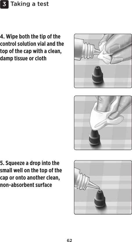 623 Taking a test4. Wipe both the tip of the control solution vial and the top of the cap with a clean, damp tissue or cloth 5. Squeeze a drop into the small well on the top of the cap or onto another clean, non-absorbent surface 