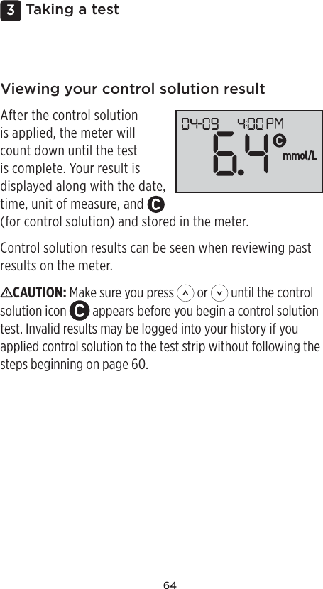 643 Taking a testViewing your control solution resultAfter the control solution is applied, the meter will count down until the test is complete. Your result is displayed along with the date, time, unit of measure, and   (for control solution) and stored in the meter.Control solution results can be seen when reviewing past results on the meter.CAUTION: Make sure you press   or   until the control solution icon   appears before you begin a control solution test. Invalid results may be logged into your history if you applied control solution to the test strip without following the steps beginning on page60. 