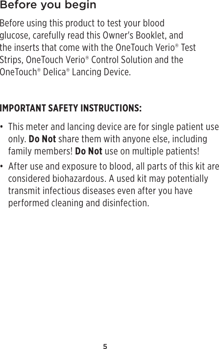 5Before you beginBefore using this product to test your blood glucose, carefully read this Owner&apos;s Booklet, and the inserts that come with the OneTouchVerio® Test Strips, OneTouchVerio® Control Solution and the OneTouch®Delica® Lancing Device.IMPORTANT SAFETY INSTRUCTIONS:• This meter and lancing device are for single patient use only. Do Not share them with anyone else, including family members! Do Not use on multiple patients!• After use and exposure to blood, all parts of this kit are considered biohazardous. A used kit may potentially transmit infectious diseases even after you have performed cleaning and disinfection.