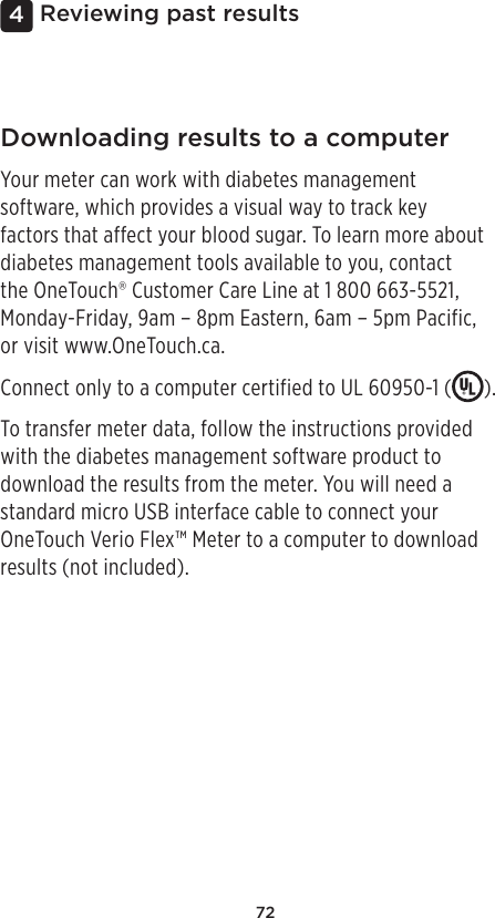 724 Reviewing past resultsDownloading results to a computerYour meter can work with diabetes management software, which provides a visual way to track key factors that affect your blood sugar. To learn more about diabetes management tools available to you, contact  the OneTouch® Customer Care Line at 1800 663-5521, Monday-Friday, 9am – 8pm Eastern, 6am – 5pm Pacific,  or visit www.OneTouch.ca.Connect only to a computer certified to UL 60950-1 ( ).To transfer meter data, follow the instructions provided with the diabetes management software product to download the results from the meter. You will need a standard micro USB interface cable to connect your OneTouch Verio Flex™ Meter to a computer to download results (not included).