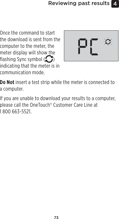 734 Reviewing past resultsDownloading results to a computerYour meter can work with diabetes management software, which provides a visual way to track key factors that affect your blood sugar. To learn more about diabetes management tools available to you, contact  the OneTouch® Customer Care Line at 1800 663-5521, Monday-Friday, 9am – 8pm Eastern, 6am – 5pm Pacific,  or visit www.OneTouch.ca.Connect only to a computer certified to UL 60950-1 ( ).To transfer meter data, follow the instructions provided with the diabetes management software product to download the results from the meter. You will need a standard micro USB interface cable to connect your OneTouch Verio Flex™ Meter to a computer to download results (not included).Once the command to start the download is sent from the computer to the meter, the meter display will show the flashing Sync symbol ( ) indicating that the meter is in communication mode.Do Not insert a test strip while the meter is connected to a computer.If you are unable to download your results to a computer, please call the OneTouch® Customer Care Line at  1800 663-5521.