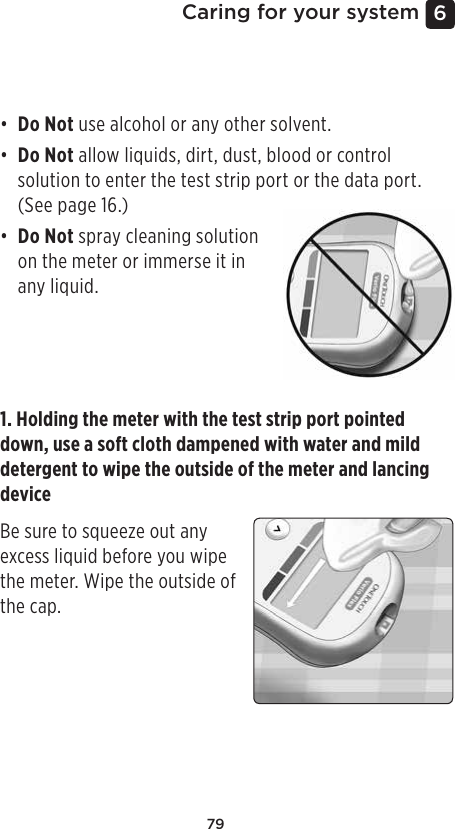 796 Caring for your systemCleaning your meter, lancing device and capThe meter, lancing device and cap should be cleaned whenever they are visibly dirty and before disinfection. Clean your meter at least once per week. For cleaning obtain regular strength liquid dish soap and a soft cloth. Prepare a mild detergent solution by stirring 2.5mL of regular strength liquid dish soap into 250mL of water. • Do Not use alcohol or any other solvent.• Do Not allow liquids, dirt, dust, blood or control solution to enter the test strip port or the data port. (See page16.)• Do Not spray cleaning solution on the meter or immerse it in any liquid.1. Holding the meter with the test strip port pointed down, use a soft cloth dampened with water and mild detergent to wipe the outside of the meter and lancing deviceBe sure to squeeze out any excess liquid before you wipe the meter. Wipe the outside of the cap.