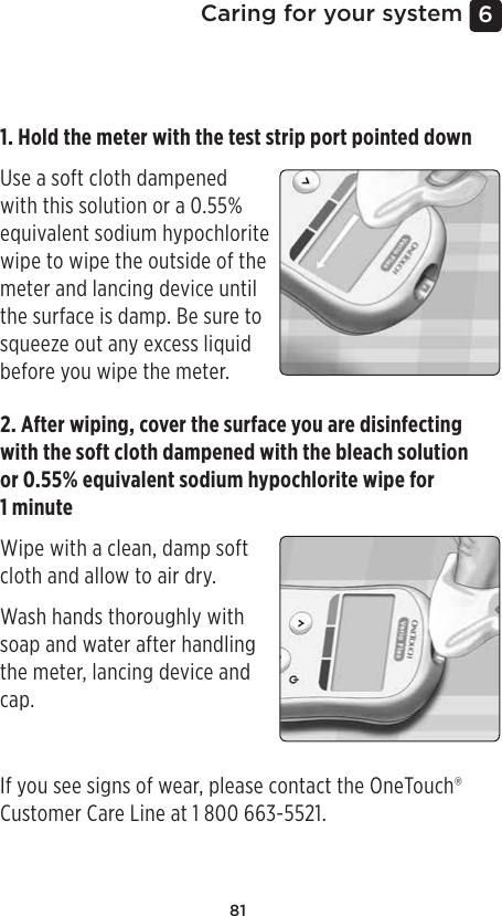 816 Caring for your systemDisinfecting your meter, lancing device and capThe meter, lancing device and cap should be disinfected periodically. Clean your meter, lancing device and cap prior to disinfecting. For disinfecting, obtain regular household bleach (containing a minimum of 5.5% sodium hypochlorite as the active ingredient)*. Prepare a solution of 1 part household bleach and 9 parts water or obtain equivalent (0.55% sodium hypochlorite*) wipes.*Follow manufacturer’s instruction for handling and storage of bleach.1. Hold the meter with the test strip port pointed down Use a soft cloth dampened with this solution or a 0.55% equivalent sodium hypochlorite wipe to wipe the outside of the meter and lancing device until the surface is damp. Be sure to squeeze out any excess liquid before you wipe the meter. 2. After wiping, cover the surface you are disinfecting with the soft cloth dampened with the bleach solution or 0.55% equivalent sodium hypochlorite wipe for  1 minuteWipe with a clean, damp soft cloth and allow to air dry. Wash hands thoroughly with soap and water after handling the meter, lancing device and cap.If you see signs of wear, please contact the OneTouch® Customer Care Line at 1800 663-5521.