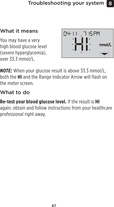 87Troubleshooting your system 8 What it meansYou may have a very high blood glucose level (severe hyperglycemia), over 33.3mmol/L.NOTE: When your glucose result is above 33.3mmol/L, both the HI and the Range Indicator Arrow will flash on the meter screen.What to doRe-test your blood glucose level. If the result is HI again, obtain and follow instructions from your healthcare professional right away.