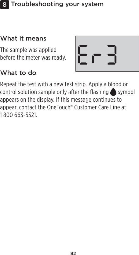 92Troubleshooting your system8What it meansThe sample was applied before the meter was ready.What to doRepeat the test with a new test strip. Apply a blood or control solution sample only after the flashing   symbol appears on the display. If this message continues to appear, contact the OneTouch® Customer Care Line at 1800 663-5521.