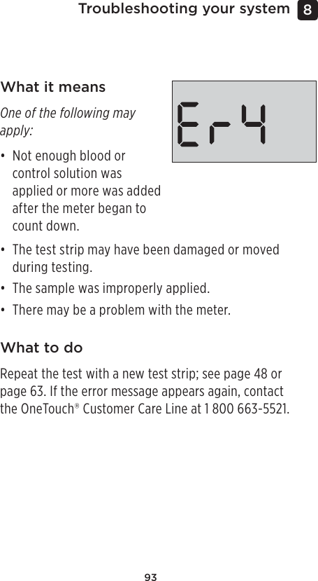 93Troubleshooting your system 8 What it meansOne of the following may apply:• Not enough blood or control solution was applied or more was added after the meter began to count down.• The test strip may have been damaged or moved during testing.• The sample was improperly applied.• There may be a problem with the meter.What to doRepeat the test with a new test strip; see page48 or page63. If the error message appears again, contact the OneTouch® Customer Care Line at 1800 663-5521.