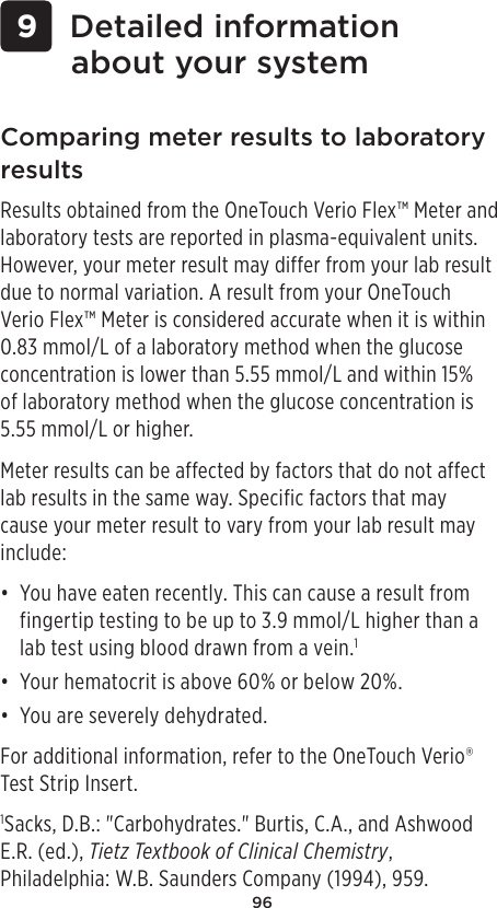 96 9 Detailed information about your systemComparing meter results to laboratory resultsResults obtained from the OneTouch Verio Flex™ Meter and laboratory tests are reported in plasma-equivalent units. However, your meter result may differ from your lab result due to normal variation. A result from your OneTouch Verio Flex™ Meter is considered accurate when it is within 0.83mmol/L of a laboratory method when the glucose concentration is lower than 5.55mmol/L and within 15% of laboratory method when the glucose concentration is 5.55mmol/L or higher.Meter results can be affected by factors that do not affect lab results in the same way. Specific factors that may cause your meter result to vary from your lab result may include:• You have eaten recently. This can cause a result from fingertip testing to be up to 3.9mmol/L higher than a lab test using blood drawn from a vein.1• Your hematocrit is above 60% or below 20%.• You are severely dehydrated.For additional information, refer to the OneTouchVerio® Test Strip Insert.1Sacks, D.B.: &quot;Carbohydrates.&quot; Burtis, C.A., and Ashwood E.R. (ed.), Tietz Textbook of Clinical Chemistry, Philadelphia: W.B. Saunders Company (1994), 959.