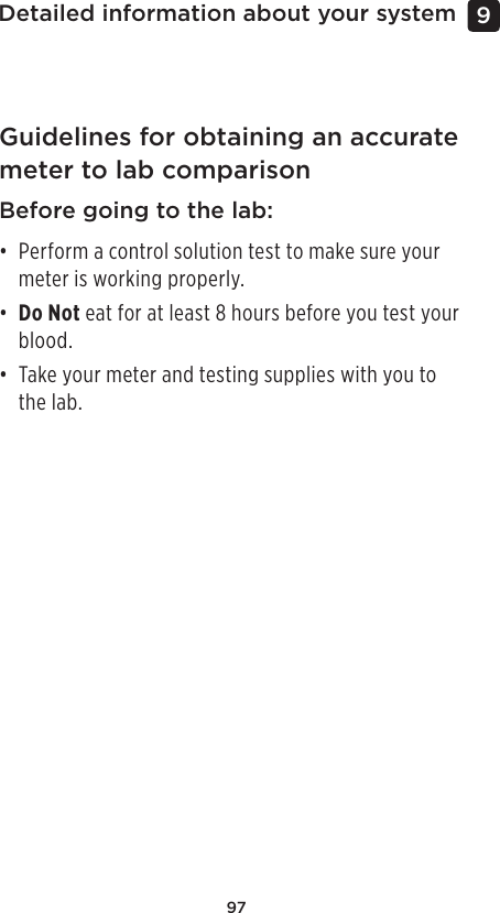 97Detailed information about your system 9 Guidelines for obtaining an accurate meter to lab comparisonBefore going to the lab:• Perform a control solution test to make sure your meter is working properly. • Do Not eat for at least 8 hours before you test your blood.• Take your meter and testing supplies with you to the lab.