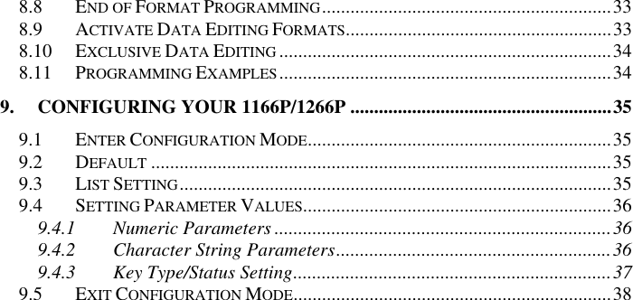 8.8 END OF FORMAT PROGRAMMING.............................................................33 8.9 ACTIVATE DATA EDITING FORMATS........................................................33 8.10 EXCLUSIVE DATA EDITING ......................................................................34 8.11 PROGRAMMING EXAMPLES......................................................................34 9. CONFIGURING YOUR 1166P/1266P .......................................................35 9.1 ENTER CONFIGURATION MODE................................................................35 9.2 DEFAULT .................................................................................................35 9.3 LIST SETTING...........................................................................................35 9.4 SETTING PARAMETER VALUES.................................................................36 9.4.1 Numeric Parameters .......................................................................36 9.4.2 Character String Parameters..........................................................36 9.4.3 Key Type/Status Setting...................................................................37 9.5 EXIT CONFIGURATION MODE...................................................................38  