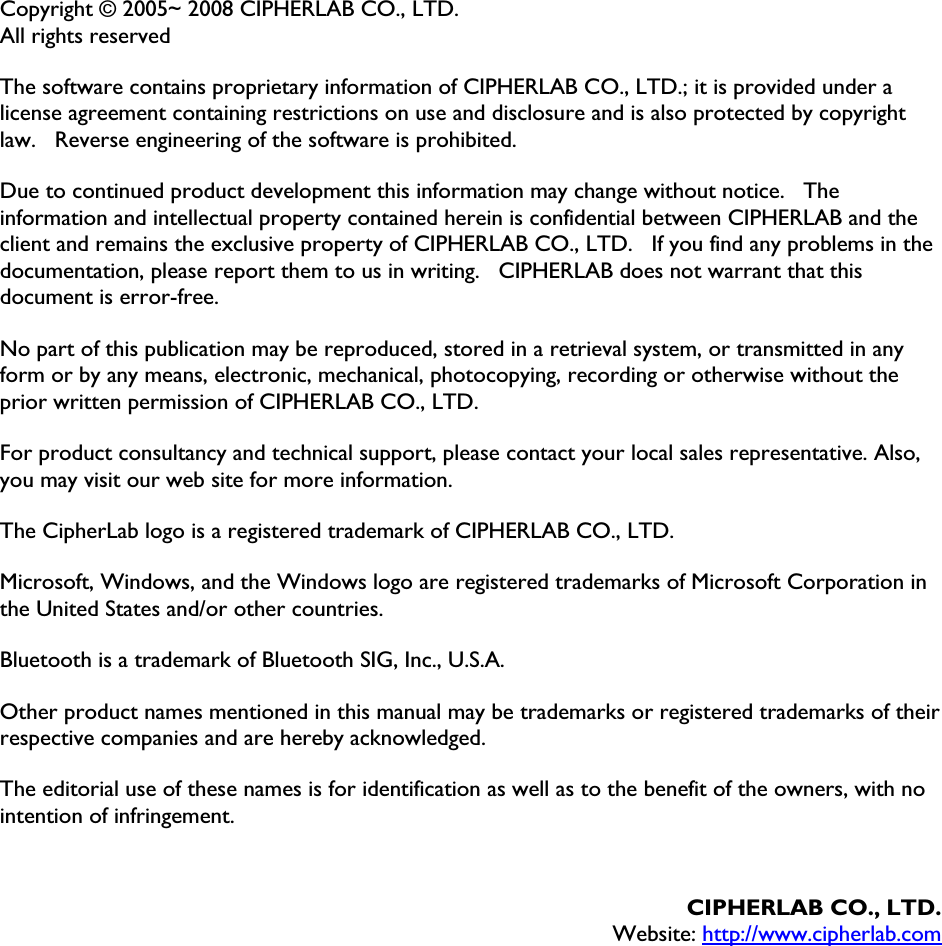 Copyright © 2005~ 2008 CIPHERLAB CO., LTD. All rights reserved The software contains proprietary information of CIPHERLAB CO., LTD.; it is provided under a license agreement containing restrictions on use and disclosure and is also protected by copyright law.    Reverse engineering of the software is prohibited. Due to continued product development this information may change without notice.    The information and intellectual property contained herein is confidential between CIPHERLAB and the client and remains the exclusive property of CIPHERLAB CO., LTD.    If you find any problems in the documentation, please report them to us in writing.    CIPHERLAB does not warrant that this document is error-free. No part of this publication may be reproduced, stored in a retrieval system, or transmitted in any form or by any means, electronic, mechanical, photocopying, recording or otherwise without the prior written permission of CIPHERLAB CO., LTD. For product consultancy and technical support, please contact your local sales representative. Also, you may visit our web site for more information. The CipherLab logo is a registered trademark of CIPHERLAB CO., LTD.   Microsoft, Windows, and the Windows logo are registered trademarks of Microsoft Corporation in the United States and/or other countries.   Bluetooth is a trademark of Bluetooth SIG, Inc., U.S.A. Other product names mentioned in this manual may be trademarks or registered trademarks of their respective companies and are hereby acknowledged.   The editorial use of these names is for identification as well as to the benefit of the owners, with no intention of infringement. CIPHERLAB CO., LTD.Website: http://www.cipherlab.com
