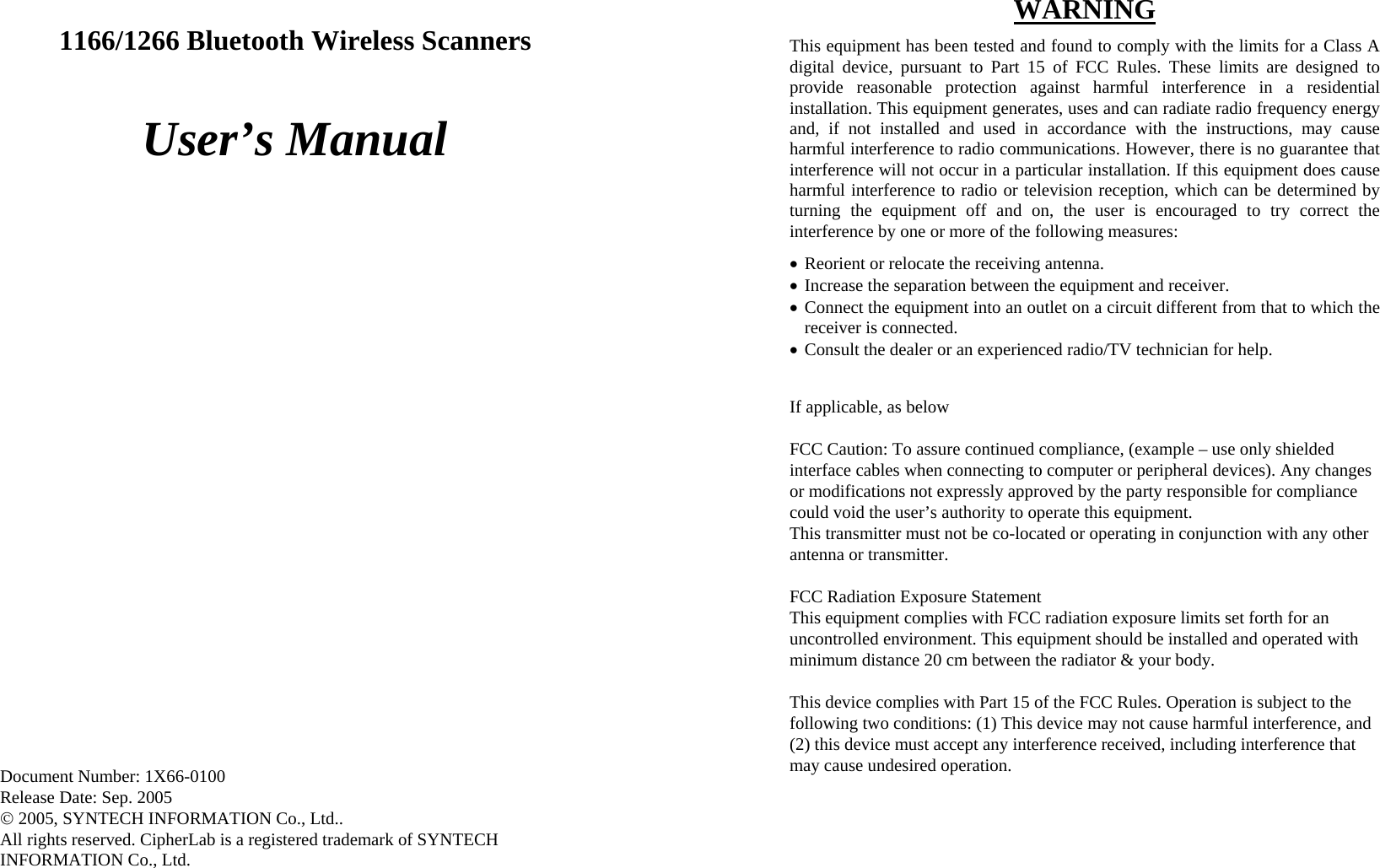  1166/1266 Bluetooth Wireless Scanners  User’s Manual                             Document Number: 1X66-0100 Release Date: Sep. 2005 © 2005, SYNTECH INFORMATION Co., Ltd.. All rights reserved. CipherLab is a registered trademark of SYNTECH INFORMATION Co., Ltd.  WARNING This equipment has been tested and found to comply with the limits for a Class A digital device, pursuant to Part 15 of FCC Rules. These limits are designed to provide reasonable protection against harmful interference in a residential installation. This equipment generates, uses and can radiate radio frequency energy and, if not installed and used in accordance with the instructions, may cause harmful interference to radio communications. However, there is no guarantee that interference will not occur in a particular installation. If this equipment does cause harmful interference to radio or television reception, which can be determined by turning the equipment off and on, the user is encouraged to try correct the interference by one or more of the following measures: • Reorient or relocate the receiving antenna. • Increase the separation between the equipment and receiver. • Connect the equipment into an outlet on a circuit different from that to which the receiver is connected. • Consult the dealer or an experienced radio/TV technician for help.  If applicable, as below  FCC Caution: To assure continued compliance, (example – use only shielded interface cables when connecting to computer or peripheral devices). Any changes or modifications not expressly approved by the party responsible for compliance could void the user’s authority to operate this equipment. This transmitter must not be co-located or operating in conjunction with any other antenna or transmitter.  FCC Radiation Exposure Statement  This equipment complies with FCC radiation exposure limits set forth for an uncontrolled environment. This equipment should be installed and operated with minimum distance 20 cm between the radiator &amp; your body.  This device complies with Part 15 of the FCC Rules. Operation is subject to the following two conditions: (1) This device may not cause harmful interference, and (2) this device must accept any interference received, including interference that may cause undesired operation. 