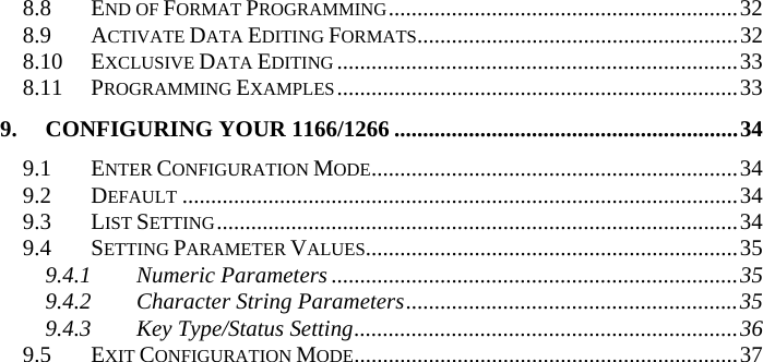 8.8 END OF FORMAT PROGRAMMING.............................................................32 8.9 ACTIVATE DATA EDITING FORMATS........................................................32 8.10 EXCLUSIVE DATA EDITING ......................................................................33 8.11 PROGRAMMING EXAMPLES......................................................................33 9. CONFIGURING YOUR 1166/1266 ............................................................34 9.1 ENTER CONFIGURATION MODE................................................................34 9.2 DEFAULT .................................................................................................34 9.3 LIST SETTING...........................................................................................34 9.4 SETTING PARAMETER VALUES.................................................................35 9.4.1 Numeric Parameters .......................................................................35 9.4.2 Character String Parameters..........................................................35 9.4.3 Key Type/Status Setting...................................................................36 9.5 EXIT CONFIGURATION MODE...................................................................37  