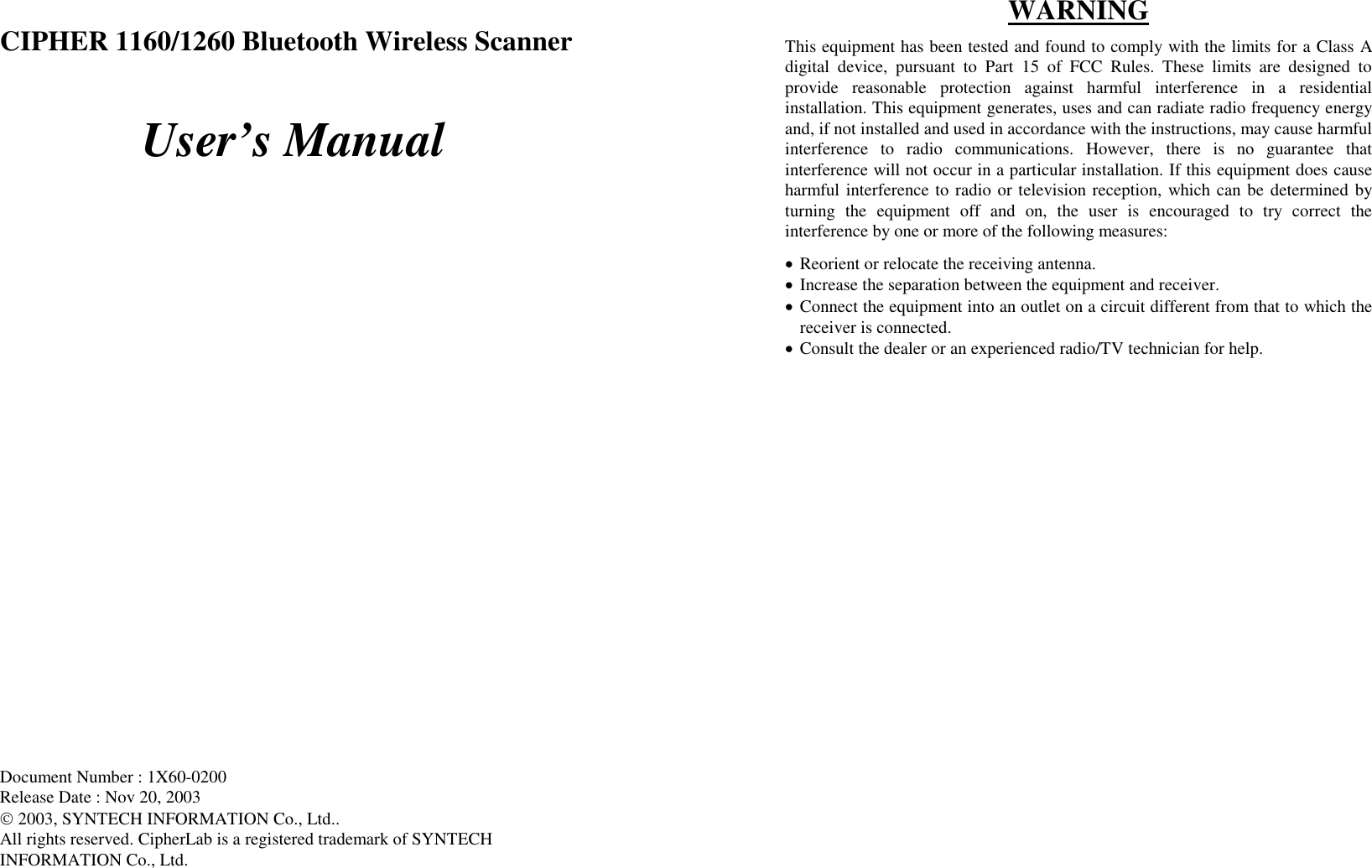  CIPHER 1160/1260 Bluetooth Wireless Scanner  User’s Manual                             Document Number : 1X60-0200 Release Date : Nov 20, 2003  2003, SYNTECH INFORMATION Co., Ltd.. All rights reserved. CipherLab is a registered trademark of SYNTECH INFORMATION Co., Ltd.  WARNING This equipment has been tested and found to comply with the limits for a Class A digital device, pursuant to Part 15 of FCC Rules. These limits are designed to provide reasonable protection against harmful interference in a residential installation. This equipment generates, uses and can radiate radio frequency energy and, if not installed and used in accordance with the instructions, may cause harmful interference to radio communications. However, there is no guarantee that interference will not occur in a particular installation. If this equipment does cause harmful interference to radio or television reception, which can be determined by turning the equipment off and on, the user is encouraged to try correct the interference by one or more of the following measures: •  Reorient or relocate the receiving antenna. •  Increase the separation between the equipment and receiver. •  Connect the equipment into an outlet on a circuit different from that to which the receiver is connected. •  Consult the dealer or an experienced radio/TV technician for help. 