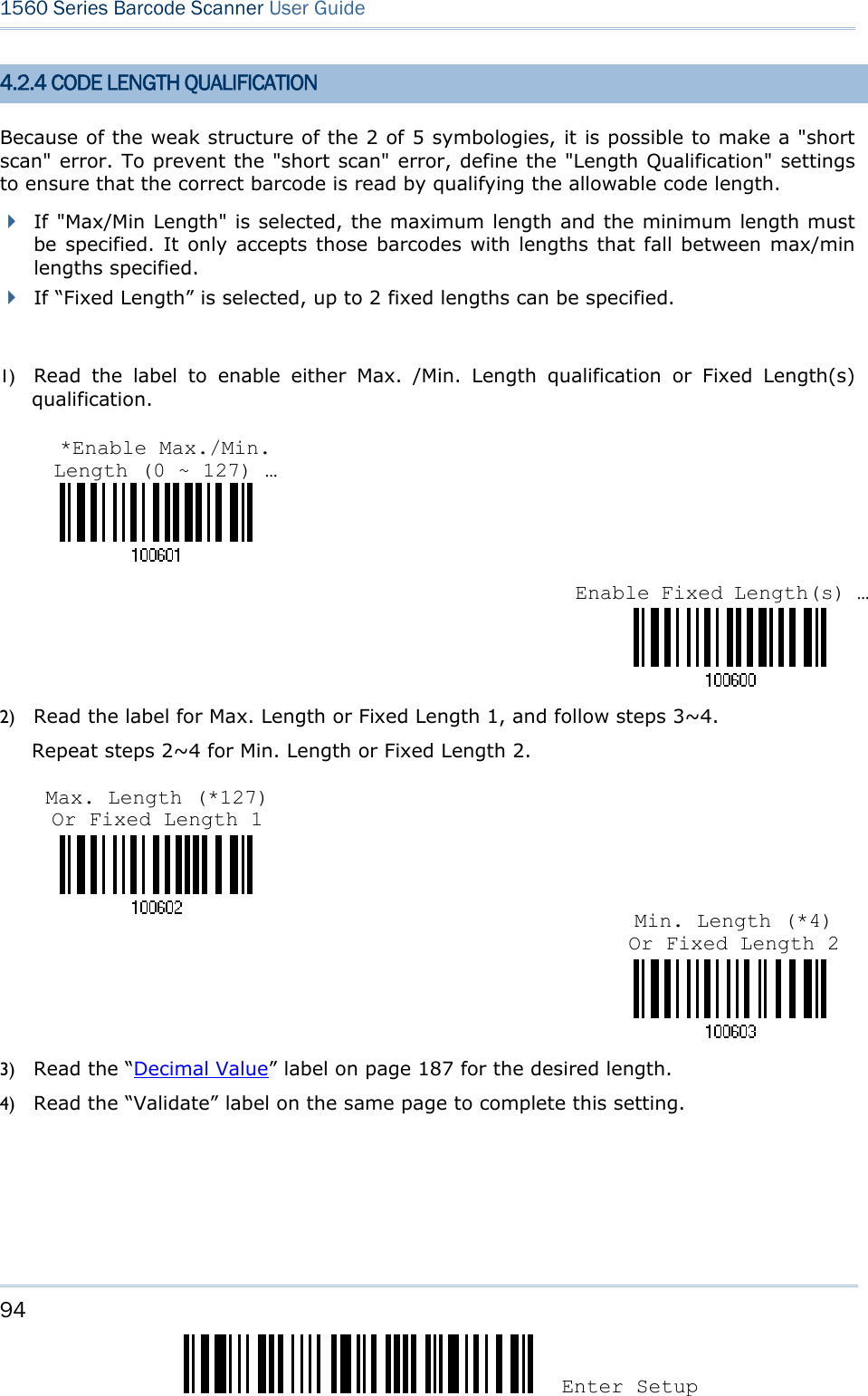 94 Enter Setup 1560 Series Barcode Scanner User Guide  4.2.4 CODE LENGTH QUALIFICATION Because of the weak structure of the 2 of 5 symbologies, it is possible to make a &quot;short scan&quot; error. To prevent the &quot;short scan&quot; error, define the &quot;Length Qualification&quot; settings to ensure that the correct barcode is read by qualifying the allowable code length.  If &quot;Max/Min Length&quot; is selected, the maximum length and the minimum length must be specified. It only accepts those barcodes with lengths that fall between max/min lengths specified.  If “Fixed Length” is selected, up to 2 fixed lengths can be specified.  1) Read the label to enable either Max. /Min. Length qualification or Fixed Length(s) qualification.    2) Read the label for Max. Length or Fixed Length 1, and follow steps 3~4. Repeat steps 2~4 for Min. Length or Fixed Length 2.    3) Read the “Decimal Value” label on page 187 for the desired length.   4) Read the “Validate” label on the same page to complete this setting.   *Enable Max./Min. Length (0 ~ 127) … Enable Fixed Length(s) …Max. Length (*127) Or Fixed Length 1 Min. Length (*4) Or Fixed Length 2 