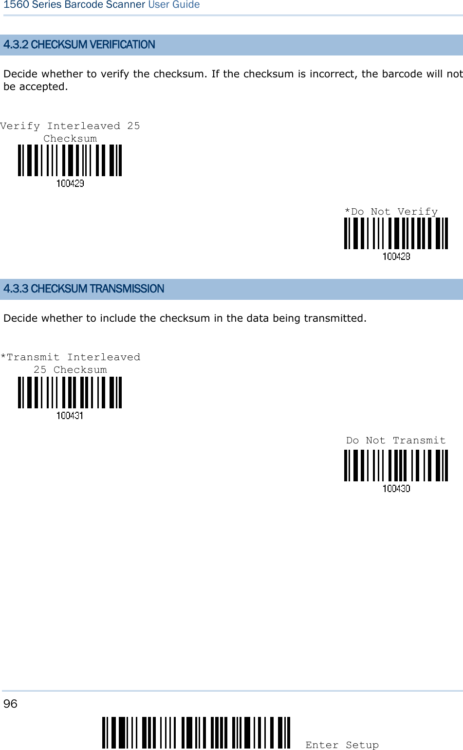96 Enter Setup 1560 Series Barcode Scanner User Guide  4.3.2 CHECKSUM VERIFICATION Decide whether to verify the checksum. If the checksum is incorrect, the barcode will not be accepted.     4.3.3 CHECKSUM TRANSMISSION Decide whether to include the checksum in the data being transmitted.           Verify Interleaved 25 Checksum *Transmit Interleaved 25 Checksum Do Not Transmit *Do Not Verify