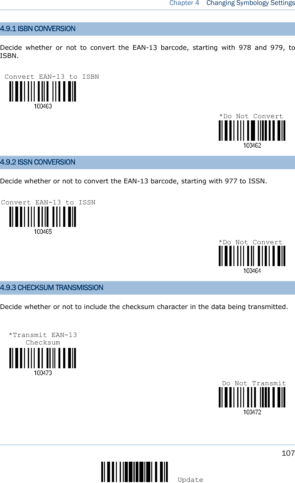     107 Update  Chapter 4   Changing Symbology Settings  4.9.1 ISBN CONVERSION Decide whether or not to convert the EAN-13 barcode, starting with 978 and 979, to ISBN.    4.9.2 ISSN CONVERSION Decide whether or not to convert the EAN-13 barcode, starting with 977 to ISSN.    4.9.3 CHECKSUM TRANSMISSION Decide whether or not to include the checksum character in the data being transmitted.       Convert EAN-13 to ISBN *Do Not Convert*Do Not ConvertConvert EAN-13 to ISSN Do Not Transmit*Transmit EAN-13 Checksum 