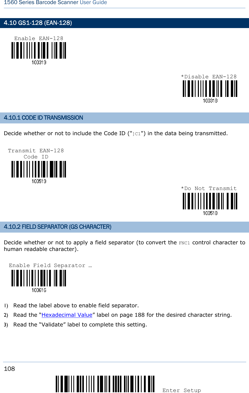 108 Enter Setup 1560 Series Barcode Scanner User Guide  4.10 GS1-128 (EAN-128)   4.10.1 CODE ID TRANSMISSION Decide whether or not to include the Code ID (&quot;]C1&quot;) in the data being transmitted.     4.10.2 FIELD SEPARATOR (GS CHARACTER) Decide whether or not to apply a field separator (to convert the FNC1 control character to human readable character).    1) Read the label above to enable field separator. 2) Read the “Hexadecimal Value” label on page 188 for the desired character string.   3) Read the “Validate” label to complete this setting. Enable EAN-128*Disable EAN-128Transmit EAN-128 Code ID *Do Not TransmitEnable Field Separator … 