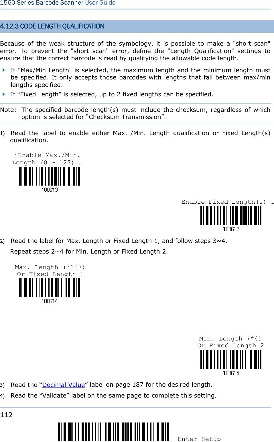 112 Enter Setup 1560 Series Barcode Scanner User Guide  4.12.3 CODE LENGTH QUALIFICATION Because of the weak structure of the symbology, it is possible to make a &quot;short scan&quot; error. To prevent the &quot;short scan&quot; error, define the &quot;Length Qualification&quot; settings to ensure that the correct barcode is read by qualifying the allowable code length.    If &quot;Max/Min Length&quot; is selected, the maximum length and the minimum length must be specified. It only accepts those barcodes with lengths that fall between max/min lengths specified.  If “Fixed Length” is selected, up to 2 fixed lengths can be specified. Note:   The specified barcode length(s) must include the checksum, regardless of which option is selected for “Checksum Transmission”. 1) Read the label to enable either Max. /Min. Length qualification or Fixed Length(s) qualification.    2) Read the label for Max. Length or Fixed Length 1, and follow steps 3~4. Repeat steps 2~4 for Min. Length or Fixed Length 2.       3) Read the “Decimal Value” label on page 187 for the desired length.   4) Read the “Validate” label on the same page to complete this setting. Enable Fixed Length(s) …*Enable Max./Min. Length (0 ~ 127) … Min. Length (*4) Or Fixed Length 2 Max. Length (*127) Or Fixed Length 1 