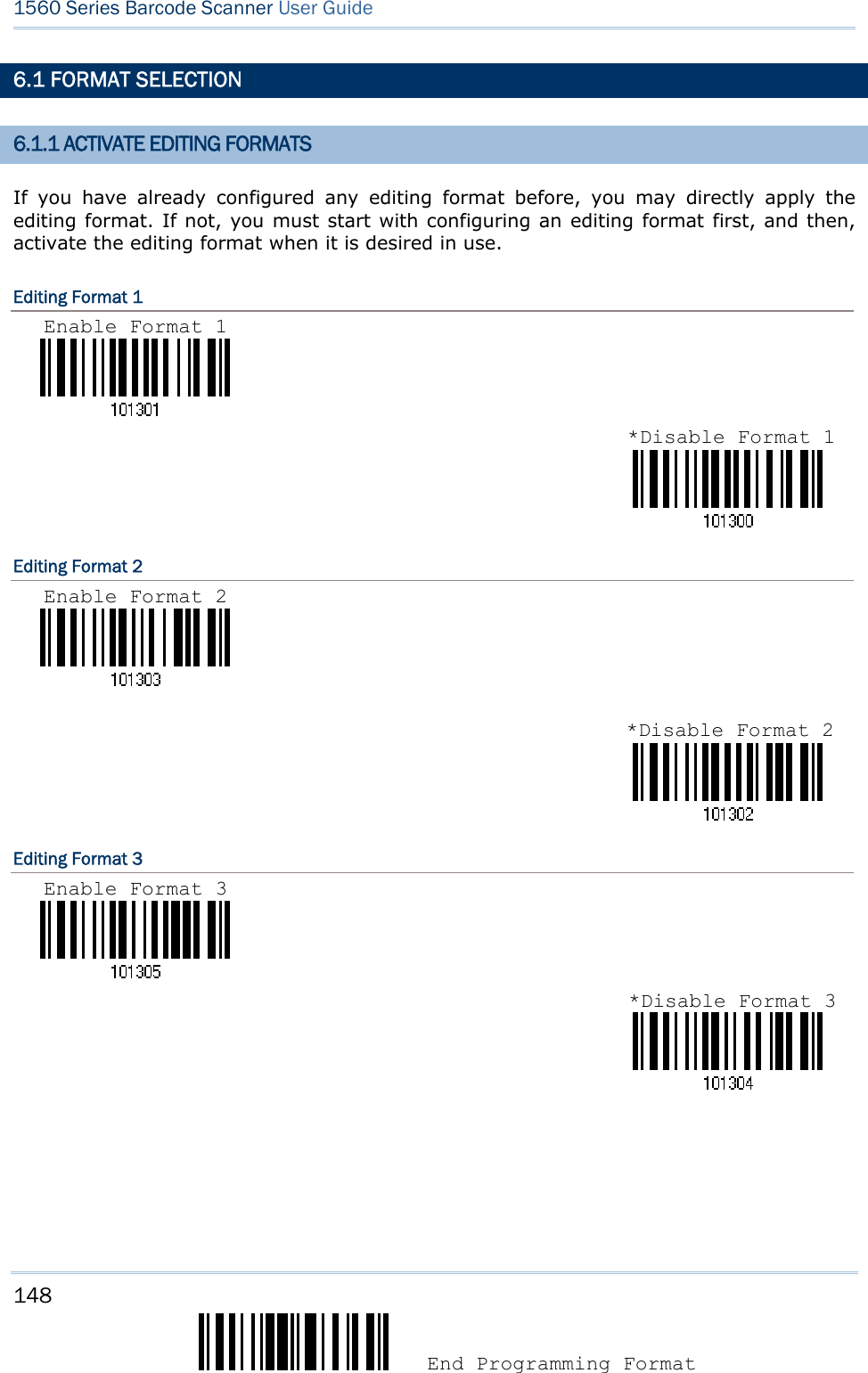148  End Programming Format 1560 Series Barcode Scanner User Guide  6.1 FORMAT SELECTION 6.1.1 ACTIVATE EDITING FORMATS If you have already configured any editing format before, you may directly apply the editing format. If not, you must start with configuring an editing format first, and then, activate the editing format when it is desired in use. Editing Format 1                              Editing Format 2                               Editing Format 3                                   *Disable Format 1 Enable Format 1 *Disable Format 2Enable Format 2 *Disable Format 3Enable Format 3 