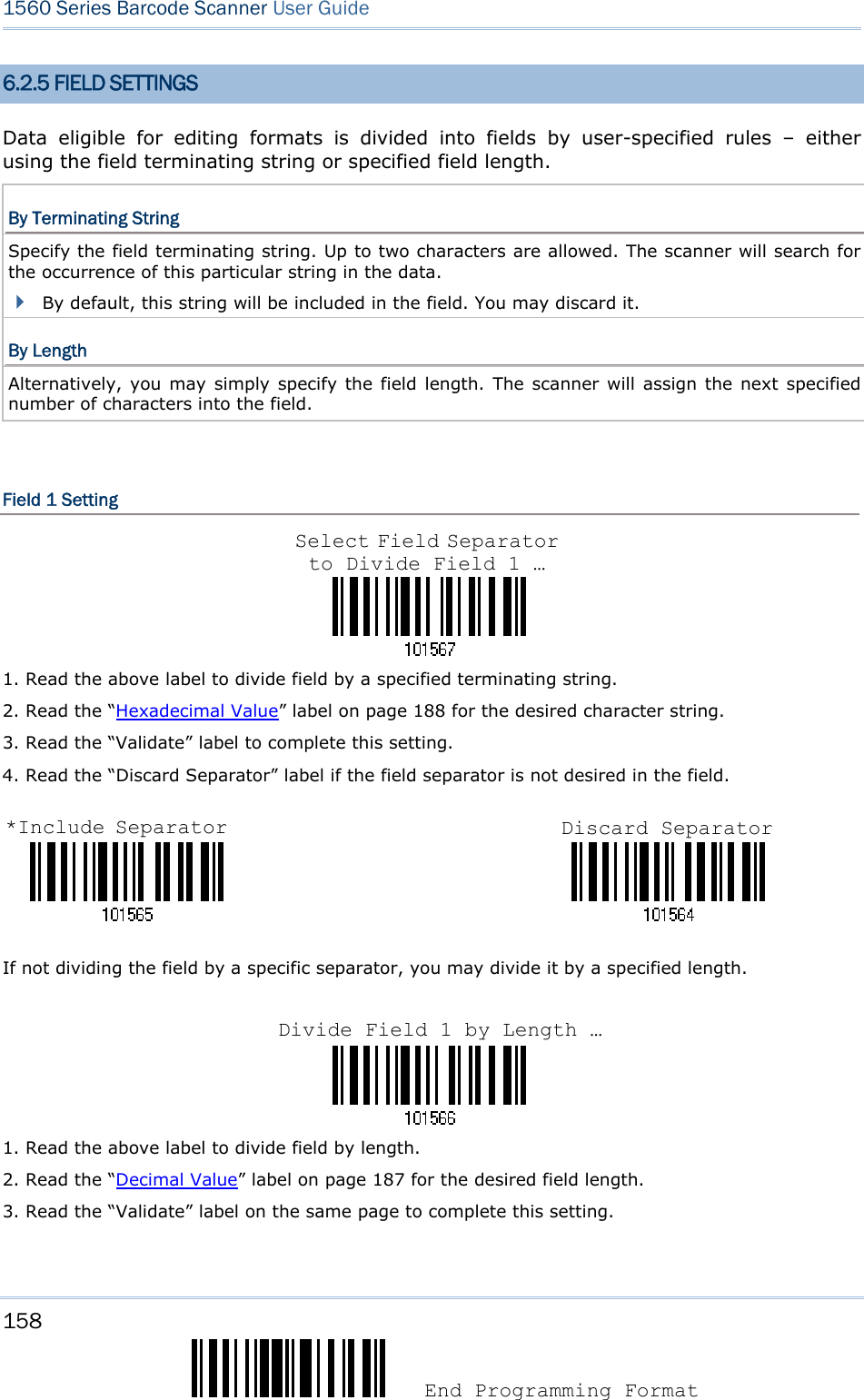 158  End Programming Format 1560 Series Barcode Scanner User Guide  6.2.5 FIELD SETTINGS Data eligible for editing formats is divided into fields by user-specified rules – either using the field terminating string or specified field length. By Terminating String Specify the field terminating string. Up to two characters are allowed. The scanner will search for the occurrence of this particular string in the data.    By default, this string will be included in the field. You may discard it. By Length Alternatively, you may simply specify the field length. The scanner will assign the next specified number of characters into the field.    Field 1 Setting    1. Read the above label to divide field by a specified terminating string. 2. Read the “Hexadecimal Value” label on page 188 for the desired character string.   3. Read the “Validate” label to complete this setting. 4. Read the “Discard Separator” label if the field separator is not desired in the field.                                 If not dividing the field by a specific separator, you may divide it by a specified length.    1. Read the above label to divide field by length. 2. Read the “Decimal Value” label on page 187 for the desired field length. 3. Read the “Validate” label on the same page to complete this setting. Select Field Separator to Divide Field 1 … *Include Separator Discard Separator Divide Field 1 by Length …