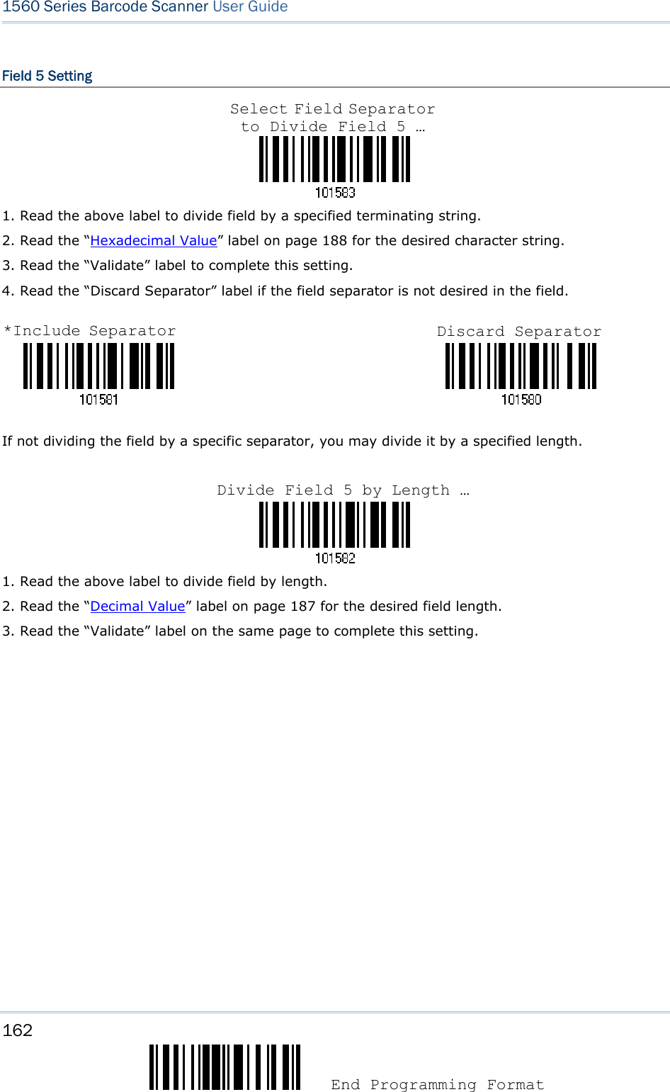 162  End Programming Format 1560 Series Barcode Scanner User Guide  Field 5 Setting    1. Read the above label to divide field by a specified terminating string. 2. Read the “Hexadecimal Value” label on page 188 for the desired character string.   3. Read the “Validate” label to complete this setting. 4. Read the “Discard Separator” label if the field separator is not desired in the field.                                 If not dividing the field by a specific separator, you may divide it by a specified length.    1. Read the above label to divide field by length. 2. Read the “Decimal Value” label on page 187 for the desired field length. 3. Read the “Validate” label on the same page to complete this setting.                   Select Field Separator to Divide Field 5 … *Include Separator Discard Separator Divide Field 5 by Length …