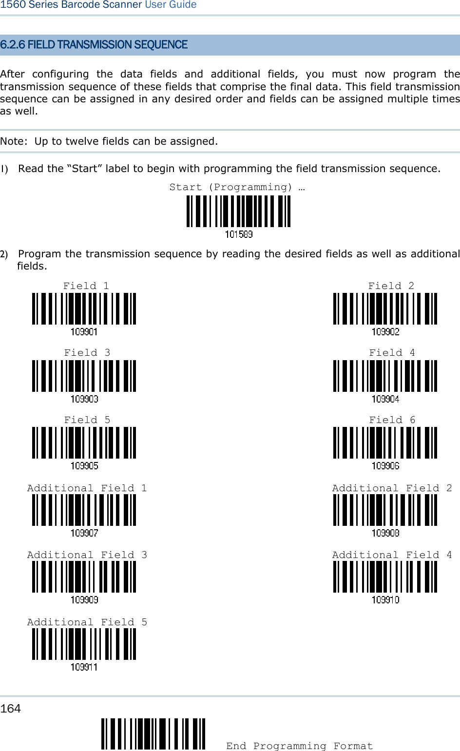 164  End Programming Format 1560 Series Barcode Scanner User Guide  6.2.6 FIELD TRANSMISSION SEQUENCE After configuring the data fields and additional fields, you must now program the transmission sequence of these fields that comprise the final data. This field transmission sequence can be assigned in any desired order and fields can be assigned multiple times as well.   Note:  Up to twelve fields can be assigned. 1) Read the “Start” label to begin with programming the field transmission sequence.  2) Program the transmission sequence by reading the desired fields as well as additional fields.                                                                                                                                                                                                                       Start (Programming) …Field 1 Field 2 Field 3 Field 4 Field 5 Field 6 Additional Field 1 Additional Field 2Additional Field 3 Additional Field 4Additional Field 5 