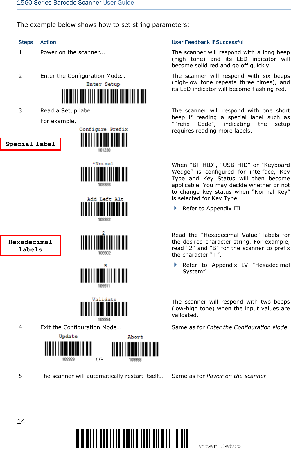 14 Enter Setup 1560 Series Barcode Scanner User Guide  The example below shows how to set string parameters: Steps  Action  User Feedback if Successful 1  Power on the scanner...  The scanner will respond with a long beep (high tone) and its LED indicator will become solid red and go off quickly. 2  Enter the Configuration Mode…  The scanner will respond with six beeps (high-low tone repeats three times), and its LED indicator will become flashing red.  Read a Setup label... For example,   The scanner will respond with one short beep if reading a special label such as “Prefix Code”, indicating the setup requires reading more labels.        When “BT HID”, “USB HID” or “Keyboard Wedge” is configured for interface, Key Type and Key Status will then become applicable. You may decide whether or not to change key status when “Normal Key” is selected for Key Type.  Refer to Appendix III 3      Read the “Hexadecimal Value” labels for the desired character string. For example, read “2” and “B” for the scanner to prefix the character “+”.  Refer to Appendix IV “Hexadecimal System”   The scanner will respond with two beeps (low-high tone) when the input values are validated. 4  Exit the Configuration Mode…   OR     Same as for Enter the Configuration Mode. 5  The scanner will automatically restart itself…  Same as for Power on the scanner.  Special label Hexadecimal labels 