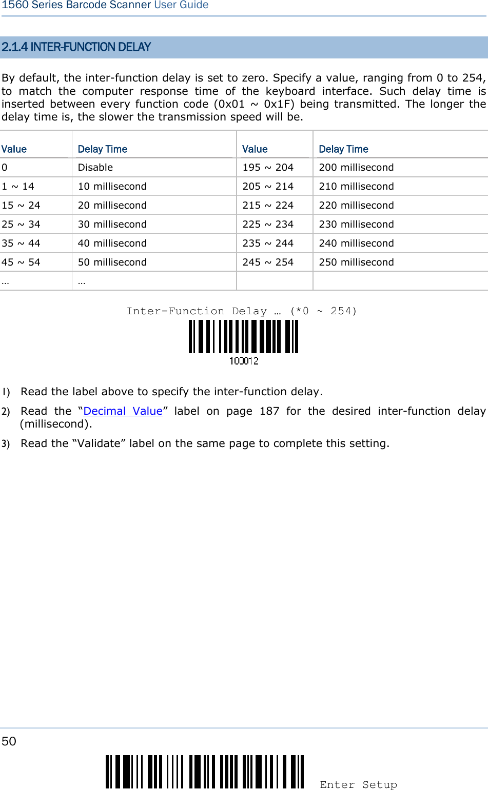 50 Enter Setup 1560 Series Barcode Scanner User Guide  2.1.4 INTER-FUNCTION DELAY By default, the inter-function delay is set to zero. Specify a value, ranging from 0 to 254, to match the computer response time of the keyboard interface. Such delay time is inserted between every function code (0x01 ~ 0x1F) being transmitted. The longer the delay time is, the slower the transmission speed will be. Value  Delay Time  Value  Delay Time 0  Disable  195 ~ 204  200 millisecond 1 ~ 14  10 millisecond  205 ~ 214  210 millisecond 15 ~ 24  20 millisecond  215 ~ 224  220 millisecond 25 ~ 34  30 millisecond  225 ~ 234  230 millisecond 35 ~ 44  40 millisecond  235 ~ 244  240 millisecond 45 ~ 54  50 millisecond  245 ~ 254  250 millisecond … …        1) Read the label above to specify the inter-function delay.       2) Read the “Decimal Value” label on page 187 for the desired inter-function delay (millisecond).  3) Read the “Validate” label on the same page to complete this setting.    Inter-Function Delay … (*0 ~ 254)