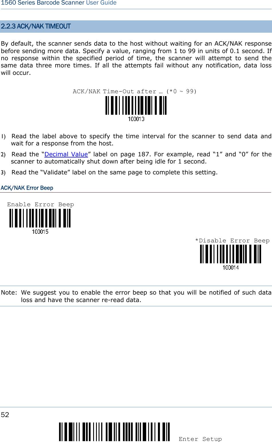 52 Enter Setup 1560 Series Barcode Scanner User Guide  2.2.3 ACK/NAK TIMEOUT By default, the scanner sends data to the host without waiting for an ACK/NAK response before sending more data. Specify a value, ranging from 1 to 99 in units of 0.1 second. If no response within the specified period of time, the scanner will attempt to send the same data three more times. If all the attempts fail without any notification, data loss will occur.    1) Read the label above to specify the time interval for the scanner to send data and wait for a response from the host.             2) Read the “Decimal Value” label on page 187. For example, read “1” and “0” for the scanner to automatically shut down after being idle for 1 second.   3) Read the “Validate” label on the same page to complete this setting. ACK/NAK Error Beep    Note:  We suggest you to enable the error beep so that you will be notified of such data loss and have the scanner re-read data.      ACK/NAK Time-Out after … (*0 ~ 99)Enable Error Beep *Disable Error Beep