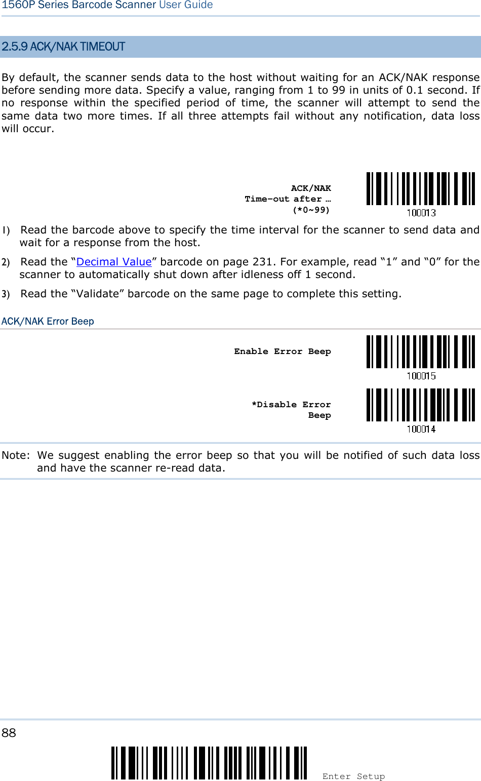 88 Enter Setup 1560P Series Barcode Scanner User Guide 2.5.9 ACK/NAK TIMEOUT By default, the scanner sends data to the host without waiting for an ACK/NAK response before sending more data. Specify a value, ranging from 1 to 99 in units of 0.1 second. If no  response  within  the  specified  period  of  time,  the  scanner  will  attempt  to  send  the same data  two more  times.  If all  three attempts  fail  without  any  notification,  data loss will occur. ACK/NAK Time-out after … (*0~99) 1) Read the barcode above to specify the time interval for the scanner to send data andwait for a response from the host.2) Read the “Decimal Value” barcode on page 231. For example, read “1” and “0” for thescanner to automatically shut down after idleness off 1 second.3) Read the “Validate” barcode on the same page to complete this setting.ACK/NAK Error Beep Enable Error Beep *Disable ErrorBeep Note:  We suggest enabling the error beep so that you will be notified of such data loss and have the scanner re-read data. 