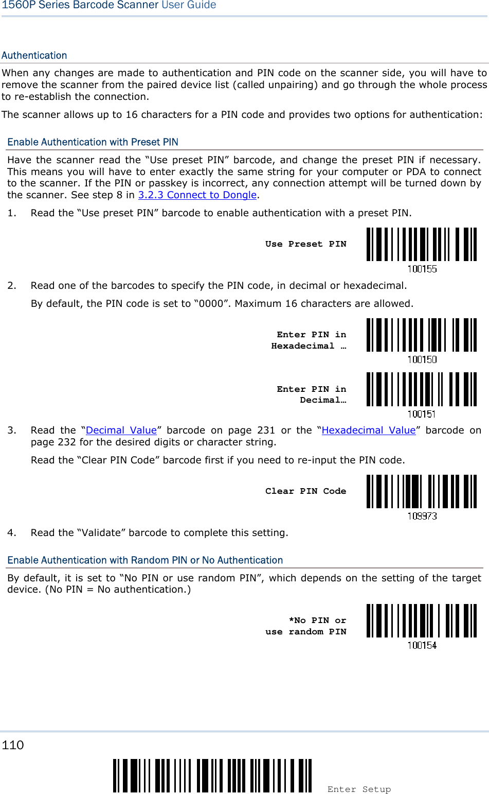 110 Enter Setup 1560P Series Barcode Scanner User Guide Authentication When any changes are made to authentication and PIN code on the scanner side, you will have to remove the scanner from the paired device list (called unpairing) and go through the whole process to re-establish the connection. The scanner allows up to 16 characters for a PIN code and provides two options for authentication: Enable Authentication with Preset PIN Have the  scanner  read the “Use  preset  PIN” barcode, and  change the preset PIN  if  necessary. This means you will have to enter exactly the same string for your computer or PDA to connect to the scanner. If the PIN or passkey is incorrect, any connection attempt will be turned down by the scanner. See step 8 in 3.2.3 Connect to Dongle. 1. Read the “Use preset PIN” barcode to enable authentication with a preset PIN.Use Preset PIN 2. Read one of the barcodes to specify the PIN code, in decimal or hexadecimal.By default, the PIN code is set to “0000”. Maximum 16 characters are allowed.Enter PIN in Hexadecimal … Enter PIN in Decimal… 3. Read  the  “Decimal  Value”  barcode  on  page  231  or  the  “Hexadecimal  Value”  barcode  onpage 232 for the desired digits or character string.Read the “Clear PIN Code” barcode first if you need to re-input the PIN code.Clear PIN Code 4. Read the “Validate” barcode to complete this setting.Enable Authentication with Random PIN or No Authentication By default, it is set to “No PIN or use random PIN”, which depends on the setting of the target device. (No PIN = No authentication.) *No PIN oruse random PIN 