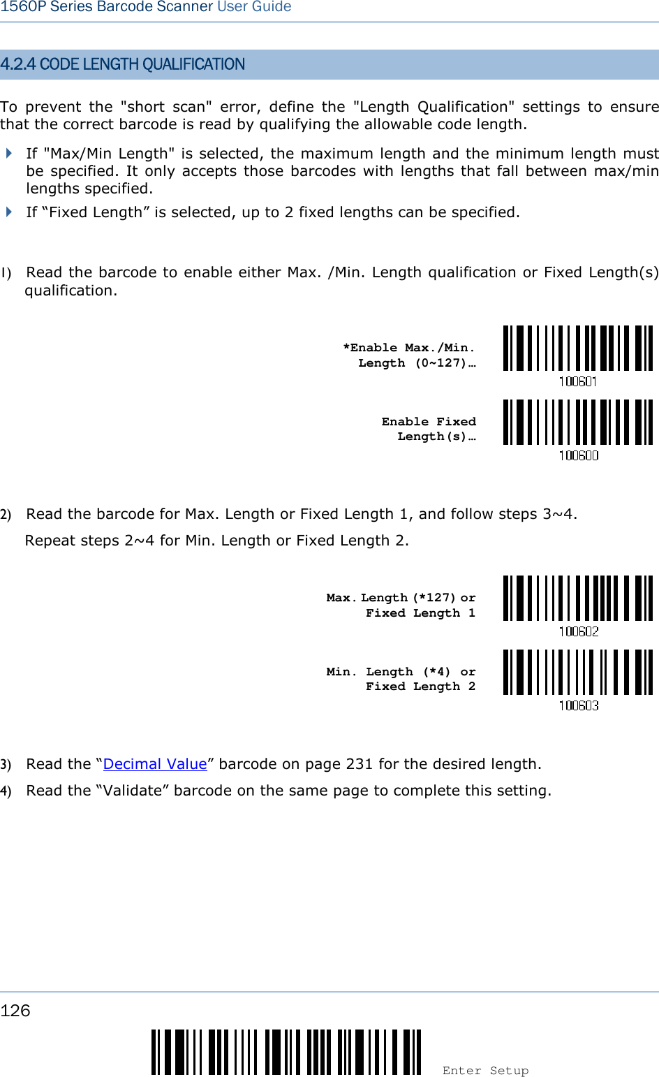126 Enter Setup 1560P Series Barcode Scanner User Guide 4.2.4 CODE LENGTH QUALIFICATION To  prevent  the  &quot;short  scan&quot;  error,  define  the  &quot;Length  Qualification&quot;  settings  to  ensure that the correct barcode is read by qualifying the allowable code length. If &quot;Max/Min Length&quot; is selected, the maximum length and the minimum length mustbe specified. It only accepts those barcodes with lengths that fall between max/minlengths specified.If “Fixed Length” is selected, up to 2 fixed lengths can be specified.1) Read the barcode to enable either Max. /Min. Length qualification or Fixed Length(s)qualification.*Enable Max./Min.Length (0~127)… Enable Fixed Length(s)… 2) Read the barcode for Max. Length or Fixed Length 1, and follow steps 3~4.Repeat steps 2~4 for Min. Length or Fixed Length 2.Max. Length (*127) or Fixed Length 1 Min. Length (*4) or Fixed Length 2 3) Read the “Decimal Value” barcode on page 231 for the desired length.4) Read the “Validate” barcode on the same page to complete this setting.