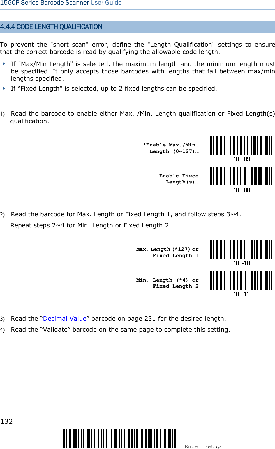 132 Enter Setup 1560P Series Barcode Scanner User Guide 4.4.4 CODE LENGTH QUALIFICATION To  prevent  the  &quot;short  scan&quot;  error,  define  the  &quot;Length  Qualification&quot;  settings  to  ensure that the correct barcode is read by qualifying the allowable code length. If &quot;Max/Min Length&quot; is selected, the maximum length and the minimum length mustbe specified. It only accepts those barcodes with lengths that fall between max/minlengths specified.If “Fixed Length” is selected, up to 2 fixed lengths can be specified.1) Read the barcode to enable either Max. /Min. Length qualification or Fixed Length(s)qualification.*Enable Max./Min.Length (0~127)… Enable Fixed Length(s)… 2) Read the barcode for Max. Length or Fixed Length 1, and follow steps 3~4.Repeat steps 2~4 for Min. Length or Fixed Length 2.Max. Length (*127) or Fixed Length 1 Min. Length (*4) or Fixed Length 2 3) Read the “Decimal Value” barcode on page 231 for the desired length.4) Read the “Validate” barcode on the same page to complete this setting.