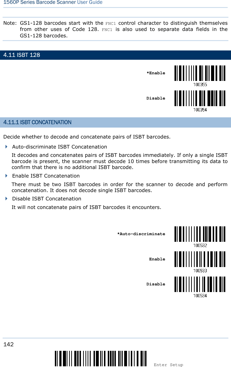 142 Enter Setup 1560P Series Barcode Scanner User Guide Note:  GS1-128 barcodes start with the FNC1 control character to distinguish themselves from  other  uses  of  Code  128.  FNC1  is  also  used  to  separate  data  fields  in  the GS1-128 barcodes. 4.11 ISBT 128 *EnableDisable 4.11.1 ISBT CONCATENATION Decide whether to decode and concatenate pairs of ISBT barcodes. Auto-discriminate ISBT ConcatenationIt decodes and concatenates pairs of ISBT barcodes immediately. If only a single ISBTbarcode is present, the scanner must decode 10 times before transmitting its data toconfirm that there is no additional ISBT barcode.Enable ISBT ConcatenationThere  must  be  two  ISBT  barcodes  in  order  for  the  scanner  to  decode  and  performconcatenation. It does not decode single ISBT barcodes.Disable ISBT ConcatenationIt will not concatenate pairs of ISBT barcodes it encounters.*Auto-discriminateEnable Disable 